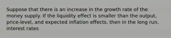 Suppose that there is an increase in the growth rate of the money supply. If the liquidity effect is smaller than the output, price-level, and expected inflation effects, then in the long run, interest rates