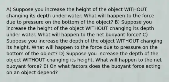 A) Suppose you increase the height of the object WITHOUT changing its depth under water. What will happen to the force due to pressure on the bottom of the object? B) Suppose you increase the height of the object WITHOUT changing its depth under water. What will happen to the net buoyant force? C) Suppose you increase the depth of the object WITHOUT changing its height. What will happen to the force due to pressure on the bottom of the object? D) Suppose you increase the depth of the object WITHOUT changing its height. What will happen to the net buoyant force? E) On what factors does the buoyant force acting on an object depend?