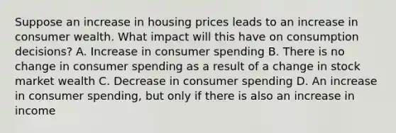 Suppose an increase in housing prices leads to an increase in consumer wealth. What impact will this have on consumption decisions? A. Increase in consumer spending B. There is no change in consumer spending as a result of a change in stock market wealth C. Decrease in consumer spending D. An increase in consumer spending, but only if there is also an increase in income