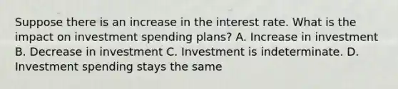 Suppose there is an increase in the interest rate. What is the impact on investment spending plans? A. Increase in investment B. Decrease in investment C. Investment is indeterminate. D. Investment spending stays the same