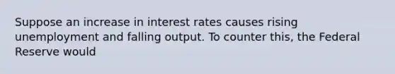 Suppose an increase in interest rates causes rising unemployment and falling output. To counter this, the Federal Reserve would