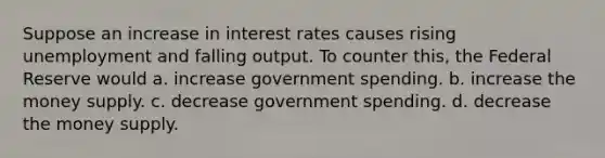 Suppose an increase in interest rates causes rising unemployment and falling output. To counter this, the Federal Reserve would a. increase government spending. b. increase the money supply. c. decrease government spending. d. decrease the money supply.