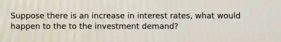 Suppose there is an increase in interest rates, what would happen to the to the investment demand?