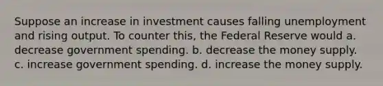 Suppose an increase in investment causes falling unemployment and rising output. To counter this, the Federal Reserve would a. decrease government spending. b. decrease the money supply. c. increase government spending. d. increase the money supply.