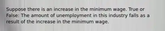 Suppose there is an increase in the minimum wage. True or False: The amount of unemployment in this industry falls as a result of the increase in the minimum wage.