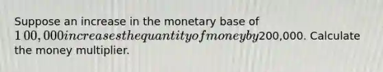 Suppose an increase in the monetary base of ​1​00,000 increases the quantity of money by ​200,000. Calculate the money multiplier.