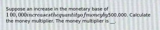 Suppose an increase in the monetary base of ​1​00,000 increases the quantity of money by ​500,000. Calculate the money multiplier. The money multiplier is __.