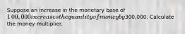 Suppose an increase in the monetary base of ​1​00,000 increases the quantity of money by ​300,000. Calculate the money multiplier.