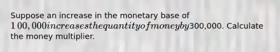 Suppose an increase in the monetary base of ​1​00,000 increases the quantity of money by ​300,000. Calculate the money multiplier.