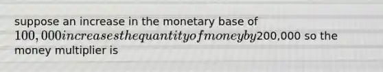 suppose an increase in the monetary base of 100,000 increases the quantity of money by200,000 so the money multiplier is