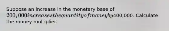 Suppose an increase in the monetary base of 200,000 increases the quantity of money by400,000. Calculate the money multiplier.