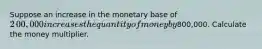 Suppose an increase in the monetary base of ​2​00,000 increases the quantity of money by ​800,000. Calculate the money multiplier.