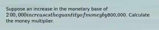 Suppose an increase in the monetary base of ​2​00,000 increases the quantity of money by ​800,000. Calculate the money multiplier.