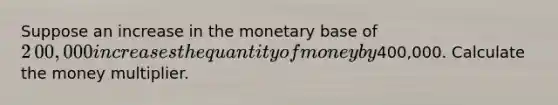 Suppose an increase in the monetary base of ​2​00,000 increases the quantity of money by ​400,000. Calculate the money multiplier.