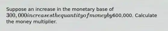 Suppose an increase in the monetary base of ​300,000 increases the quantity of money by ​600,000. Calculate the money multiplier.