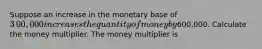 Suppose an increase in the monetary base of ​3​00,000 increases the quantity of money by ​600,000. Calculate the money multiplier. The money multiplier is