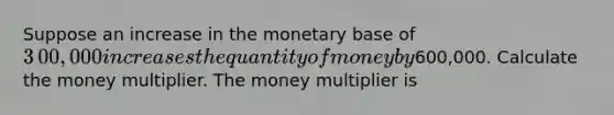 Suppose an increase in the monetary base of ​3​00,000 increases the quantity of money by ​600,000. Calculate the money multiplier. The money multiplier is