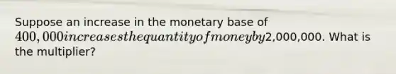 Suppose an increase in the monetary base of 400,000 increases the quantity of money by2,000,000. What is the multiplier?