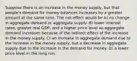 Suppose there is an increase in the money supply, but that people's demand for money balances increases by a greater amount at the same time. The net effect would be A) no change in aggregate demand or aggregate supply. B) lower interest rates, greater real GDP, and a higher price level as aggregate demand increases because of the indirect effect of the increase in the money supply. C) an increase in aggregate demand due to the increase in the money supply, but a decrease in aggregate supply due to the increase in the demand for money. D) a lower price level in the long run.