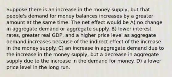 Suppose there is an increase in the money supply, but that people's demand for money balances increases by a greater amount at the same time. The net effect would be A) no change in aggregate demand or aggregate supply. B) lower interest rates, greater real GDP, and a higher price level as aggregate demand increases because of the indirect effect of the increase in the money supply. C) an increase in aggregate demand due to the increase in the money supply, but a decrease in aggregate supply due to the increase in the demand for money. D) a lower price level in the long run.