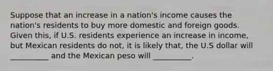 Suppose that an increase in a nation's income causes the nation's residents to buy more domestic and foreign goods. Given this, if U.S. residents experience an increase in income, but Mexican residents do not, it is likely that, the U.S dollar will __________ and the Mexican peso will __________.