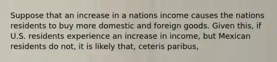 Suppose that an increase in a nations income causes the nations residents to buy more domestic and foreign goods. Given this, if U.S. residents experience an increase in income, but Mexican residents do not, it is likely that, ceteris paribus,