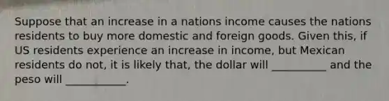 Suppose that an increase in a nations income causes the nations residents to buy more domestic and foreign goods. Given this, if US residents experience an increase in income, but Mexican residents do not, it is likely that, the dollar will __________ and the peso will ___________.