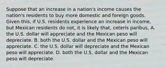 Suppose that an increase in a nation's income causes the nation's residents to buy more domestic and foreign goods. Given this, if U.S. residents experience an increase in income, but Mexican residents do not, it is likely that, ceteris paribus, A. the U.S. dollar will appreciate and the Mexican peso will depreciate. B. both the U.S. dollar and the Mexican peso will appreciate. C. the U.S. dollar will depreciate and the Mexican peso will appreciate. D. both the U.S. dollar and the Mexican peso will depreciate.