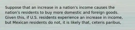 Suppose that an increase in a nation's income causes the nation's residents to buy more domestic and foreign goods. Given this, if U.S. residents experience an increase in income, but Mexican residents do not, it is likely that, ceteris paribus,