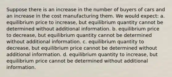 Suppose there is an increase in the number of buyers of cars and an increase in the cost manufacturing them. We would expect: a. equilibrium price to increase, but equilibrium quantity cannot be determined without additional information. b. equilibrium price to decrease, but equilibrium quantity cannot be determined without additional information. c. equilibrium quantity to decrease, but equilibrium price cannot be determined without additional information. d. equilibrium quantity to increase, but equilibrium price cannot be determined without additional information.