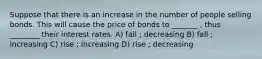 Suppose that there is an increase in the number of people selling bonds. This will cause the price of bonds to _______ , thus ________ their interest rates. A) fall ; decreasing B) fall ; increasing C) rise ; increasing D) rise ; decreasing