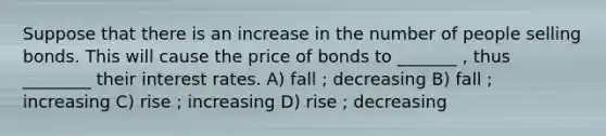 Suppose that there is an increase in the number of people selling bonds. This will cause the price of bonds to _______ , thus ________ their interest rates. A) fall ; decreasing B) fall ; increasing C) rise ; increasing D) rise ; decreasing