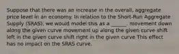 Suppose that there was an increase in the overall, aggregate price level in an economy. In relation to the Short-Run Aggregate Supply (SRAS), we would model this as a ______. movement down along the given curve movement up along the given curve shift left in the given curve shift right in the given curve This effect has no impact on the SRAS curve.