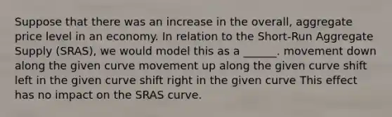 Suppose that there was an increase in the overall, aggregate price level in an economy. In relation to the Short-Run Aggregate Supply (SRAS), we would model this as a ______. movement down along the given curve movement up along the given curve shift left in the given curve shift right in the given curve This effect has no impact on the SRAS curve.