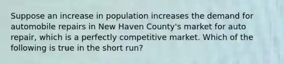 Suppose an increase in population increases the demand for automobile repairs in New Haven County's market for auto repair, which is a perfectly competitive market. Which of the following is true in the short run?