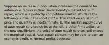 Suppose an increase in population increases the demand for automobile repairs in New Haven County's market for auto repair, which is a perfectly competitive market. Which of the following is true in the short run? a. The effect on equilibrium price and quantity is indeterminate. b. The market supply curve of auto repair services shifts to the left. c. After firms adjust to the new equilibrium, the price of auto repair services will exceed the marginal cost. d. Auto repair centers may be able to earn an economic profit. e. Normal profits decrease.