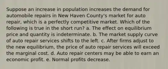 Suppose an increase in population increases the demand for automobile repairs in New Haven County's market for auto repair, which is a perfectly competitive market. Which of the following is true in the short run? a. The effect on equilibrium price and quantity is indeterminate. b. The market supply curve of auto repair services shifts to the left. c. After firms adjust to the new equilibrium, the price of auto repair services will exceed the marginal cost. d. Auto repair centers may be able to earn an economic profit. e. Normal profits decrease.