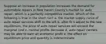 Suppose an increase in population increases the demand for automobile repairs in New Haven County's market for auto repair, which is a perfectly competitive market. Which of the following is true in the short run? a. the market supply curve of auto repair services shift to the left b. after fir s adjust to the new equilibrium, the price of auto repair services will exceed the marginal cost c. normal profits decrease d. auto repair centers may be able to earn an economic profit e. the effect on equilibrium price and quantity is indeterminate