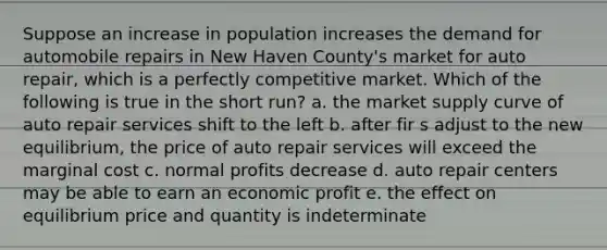 Suppose an increase in population increases the demand for automobile repairs in New Haven County's market for auto repair, which is a perfectly competitive market. Which of the following is true in the short run? a. the market supply curve of auto repair services shift to the left b. after fir s adjust to the new equilibrium, the price of auto repair services will exceed the marginal cost c. normal profits decrease d. auto repair centers may be able to earn an economic profit e. the effect on equilibrium price and quantity is indeterminate