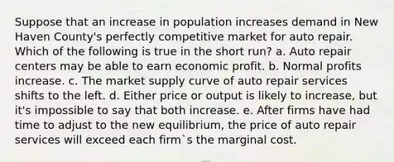 Suppose that an increase in population increases demand in New Haven County's perfectly competitive market for auto repair. Which of the following is true in the short run? a. Auto repair centers may be able to earn economic profit. b. Normal profits increase. c. The market supply curve of auto repair services shifts to the left. d. Either price or output is likely to increase, but it's impossible to say that both increase. e. After firms have had time to adjust to the new equilibrium, the price of auto repair services will exceed each firm`s the marginal cost.