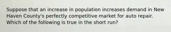 Suppose that an increase in population increases demand in New Haven County's perfectly competitive market for auto repair. Which of the following is true in the short run?