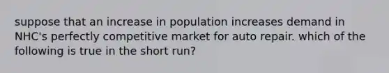 suppose that an increase in population increases demand in NHC's perfectly competitive market for auto repair. which of the following is true in the short run?