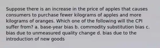 Suppose there is an increase in the price of apples that causes consumers to purchase fewer kilograms of apples and more kilograms of oranges. Which one of the following will the CPI suffer from? a. base-year bias b. commodity substitution bias c. bias due to unmeasured quality change d. bias due to the introduction of new goods