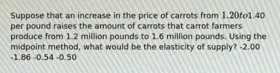 Suppose that an increase in the price of carrots from 1.20 to1.40 per pound raises the amount of carrots that carrot farmers produce from 1.2 million pounds to 1.6 million pounds. Using the midpoint method, what would be the elasticity of supply? -2.00 -1.86 -0.54 -0.50