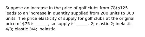 Suppose an increase in the price of golf clubs from 75 to125 leads to an increase in quantity supplied from 200 units to 300 units. The price elasticity of supply for golf clubs at the original price of 75 is ______, so supply is ______. 2; elastic 2; inelastic 4/3; elastic 3/4; inelastic