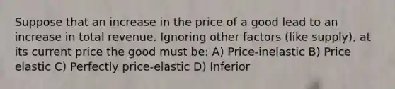 Suppose that an increase in the price of a good lead to an increase in total revenue. Ignoring other factors (like supply), at its current price the good must be: A) Price-inelastic B) Price elastic C) Perfectly price-elastic D) Inferior