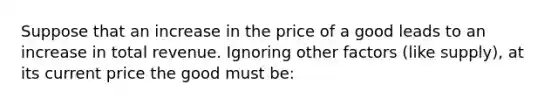 Suppose that an increase in the price of a good leads to an increase in total revenue. Ignoring other factors (like supply), at its current price the good must be: