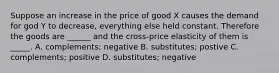 Suppose an increase in the price of good X causes the demand for god Y to decrease, everything else held constant. Therefore the goods are ______ and the cross-price elasticity of them is _____. A. complements; negative B. substitutes; postive C. complements; positive D. substitutes; negative