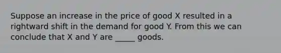 Suppose an increase in the price of good X resulted in a rightward shift in the demand for good Y. From this we can conclude that X and Y are _____ goods.