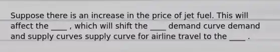 Suppose there is an increase in the price of jet fuel. This will affect the ____ ​, which will shift the ____ demand curve demand and supply curves supply curve for airline travel to the ____ .